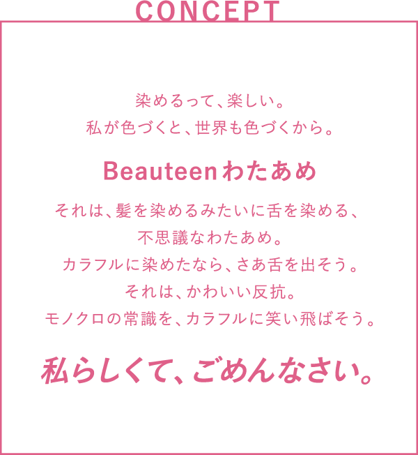 CONCEPT 染めるって、楽しい。私が色づくと、世界も色づくから。それは、髪を染めるみたいに舌を染める、不思議なわたあめ。カラフルに染めたなら、さあ舌を出そう。それは、かわいい反抗。モノクロの常識を、カラフルに笑い飛ばそう。