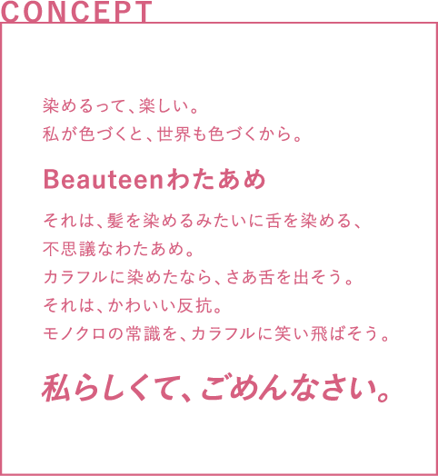 CONCEPT 染めるって、楽しい。私が色づくと、世界も色づくから。それは、髪を染めるみたいに舌を染める、不思議なわたあめ。カラフルに染めたなら、さあ舌を出そう。それは、かわいい反抗。モノクロの常識を、カラフルに笑い飛ばそう。