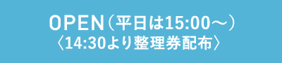 OPEN（平日は15:00〜）〈14:30より整理券配布〉