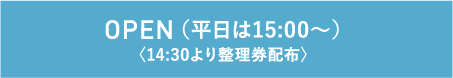 OPEN（平日は15:00〜）〈14:30より整理券配布〉